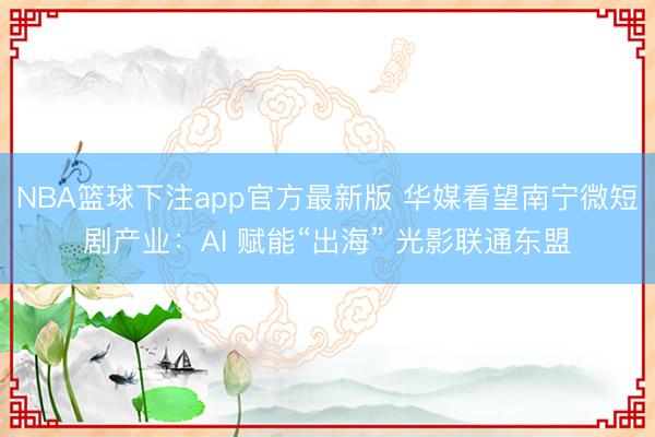 NBA篮球下注app官方最新版 华媒看望南宁微短剧产业：AI 赋能“出海” 光影联通东盟