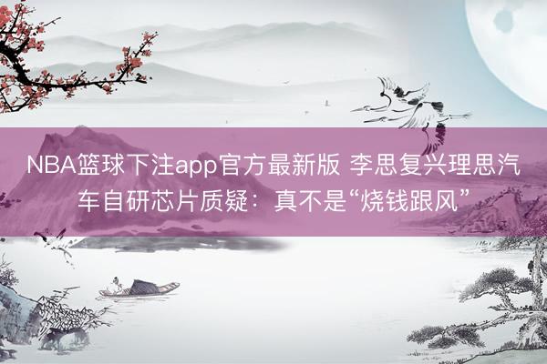 NBA篮球下注app官方最新版 李思复兴理思汽车自研芯片质疑：真不是“烧钱跟风”