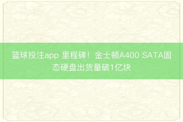 篮球投注app 里程碑！金士顿A400 SATA固态硬盘出货量破1亿块