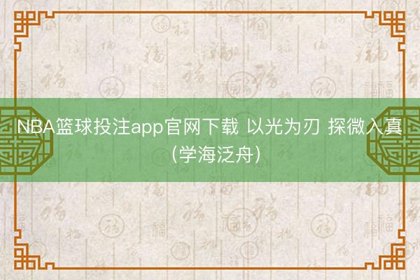 NBA篮球投注app官网下载 以光为刃 探微入真（学海泛舟）