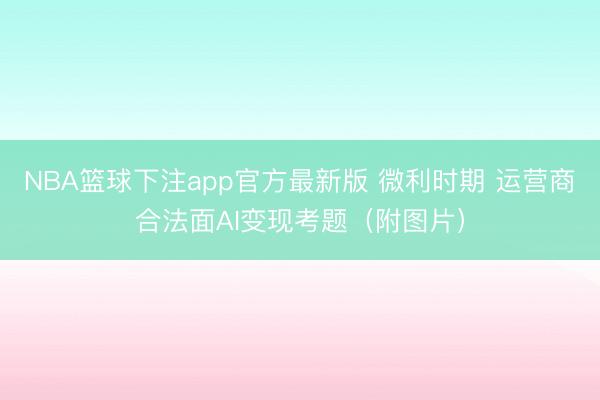 NBA篮球下注app官方最新版 微利时期 运营商合法面AI变现考题（附图片）