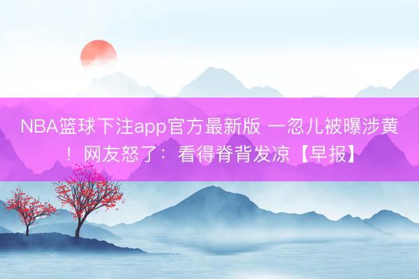 NBA篮球下注app官方最新版 一忽儿被曝涉黄！网友怒了：看得脊背发凉【早报】