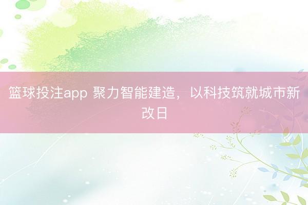 篮球投注app 聚力智能建造，以科技筑就城市新改日