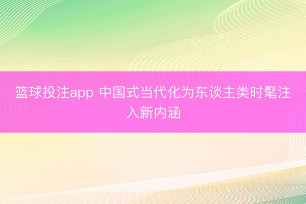 篮球投注app 中国式当代化为东谈主类时髦注入新内涵