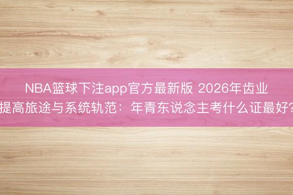 NBA篮球下注app官方最新版 2026年齿业提高旅途与系统轨范：年青东说念主考什么证最好？