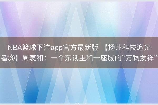 NBA篮球下注app官方最新版 【扬州科技追光者③】周衷和：一个东谈主和一座城的“万物发祥”
