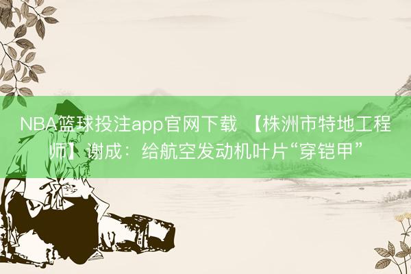 NBA篮球投注app官网下载 【株洲市特地工程师】谢成：给航空发动机叶片“穿铠甲”