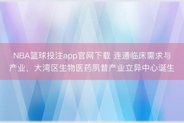 NBA篮球投注app官网下载 连通临床需求与产业，大湾区生物医药夙昔产业立异中心诞生