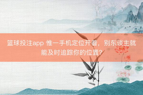 篮球投注app 惟一手机定位开着，别东谈主就能及时追踪你的位置？