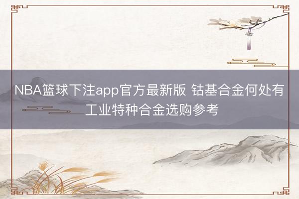 NBA篮球下注app官方最新版 钴基合金何处有 工业特种合金选购参考