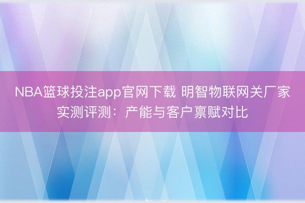 NBA篮球投注app官网下载 明智物联网关厂家实测评测：产能与客户禀赋对比