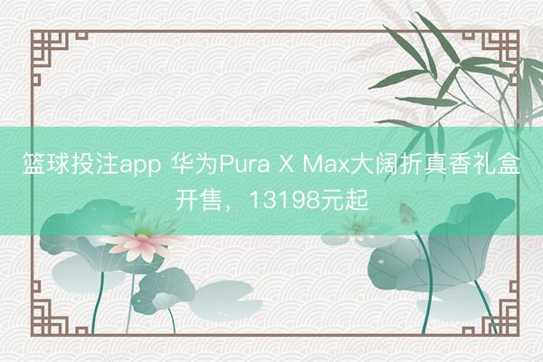 篮球投注app 华为Pura X Max大阔折真香礼盒开售，13198元起