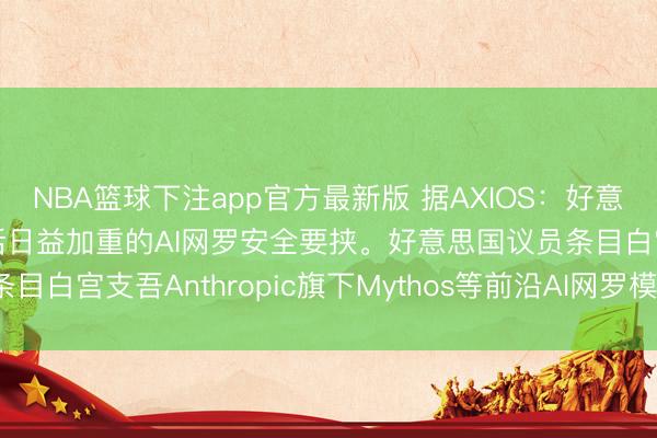 NBA篮球下注app官方最新版 据AXIOS：好意思国国会正敦促白宫回话日益加重的AI网罗安全要挟。好意思国议员条目白宫支吾Anthropic旗下Mythos等前沿AI网罗模子带来的风险。