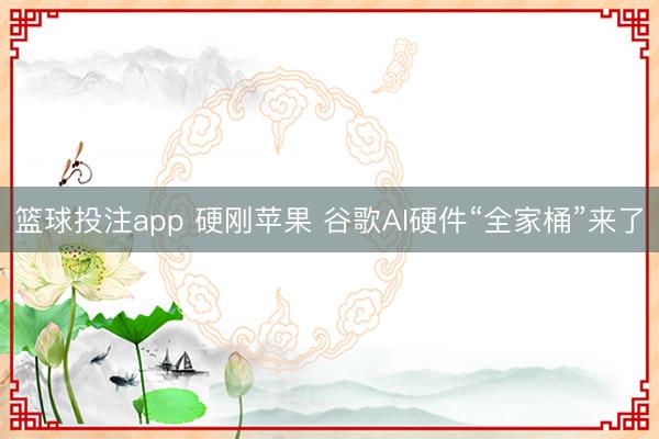 篮球投注app 硬刚苹果 谷歌AI硬件“全家桶”来了