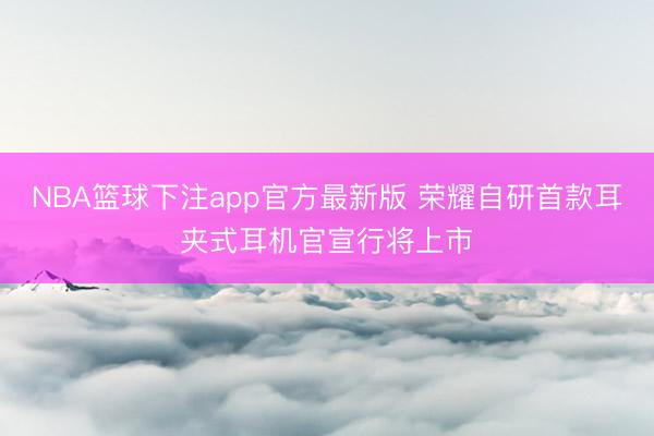 NBA篮球下注app官方最新版 荣耀自研首款耳夹式耳机官宣行将上市