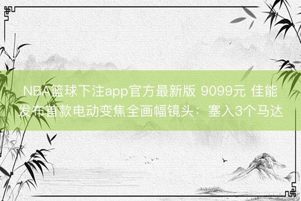 NBA篮球下注app官方最新版 9099元 佳能发布首款电动变焦全画幅镜头：塞入3个马达