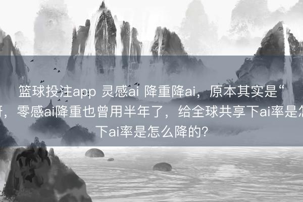 篮球投注app 灵感ai 降重降ai，原本其实是“零感ai”呀，零感ai降重也曾用半年了，给全球共享下ai率是怎么降的？