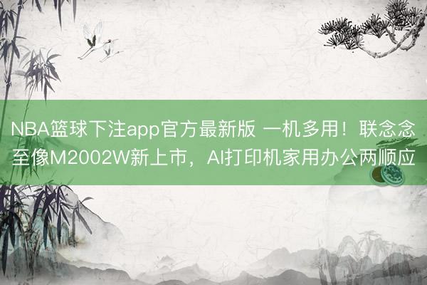 NBA篮球下注app官方最新版 一机多用！联念念至像M2002W新上市，AI打印机家用办公两顺应