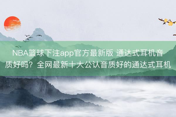 NBA篮球下注app官方最新版 通达式耳机音质好吗？全网最新十大公认音质好的通达式耳机