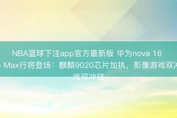NBA篮球下注app官方最新版 华为nova 16 Pro Max行将登场：麒麟9020芯片加执，影像游戏双冲破
