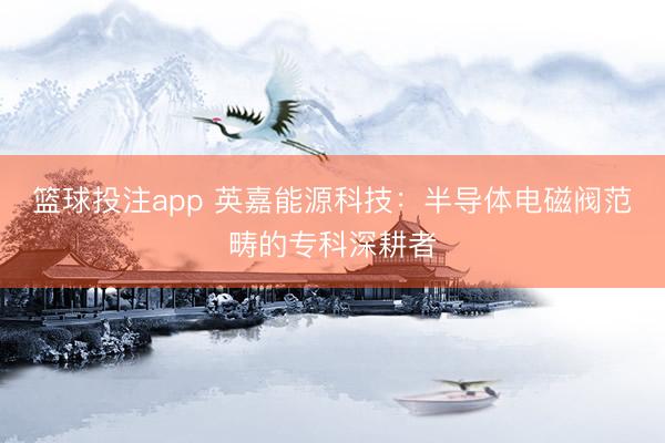 篮球投注app 英嘉能源科技：半导体电磁阀范畴的专科深耕者
