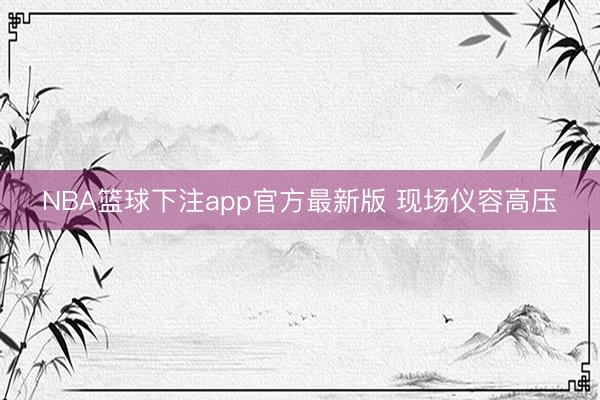 NBA篮球下注app官方最新版 现场仪容高压