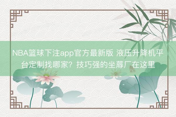NBA篮球下注app官方最新版 液压升降机平台定制找哪家？技巧强的坐蓐厂在这里