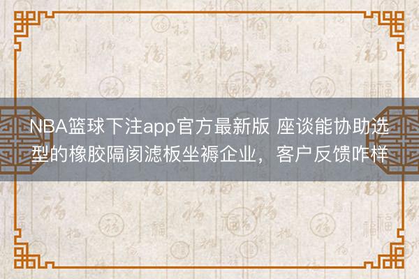 NBA篮球下注app官方最新版 座谈能协助选型的橡胶隔阂滤板坐褥企业，客户反馈咋样