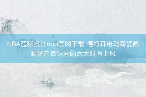 NBA篮球投注app官网下载 德特森电动陶瓷闸阀客户最认同的六大时间上风