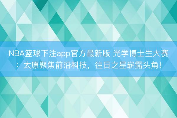 NBA篮球下注app官方最新版 光学博士生大赛:太原聚焦前沿科技,往日之星崭露头角!