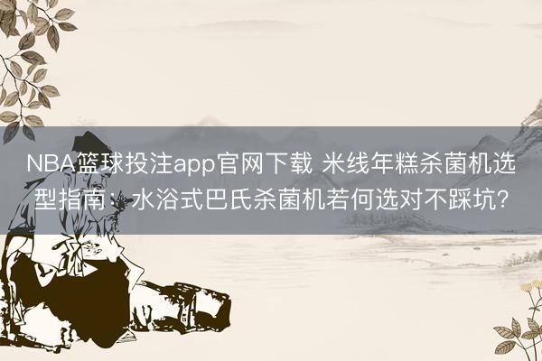 NBA篮球投注app官网下载 米线年糕杀菌机选型指南：水浴式巴氏杀菌机若何选对不踩坑？
