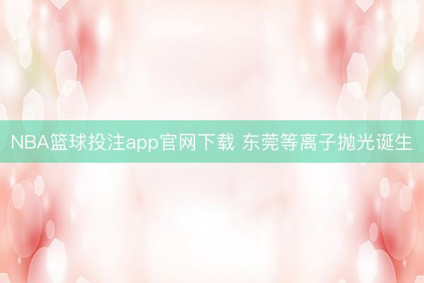 NBA篮球投注app官网下载 东莞等离子抛光诞生