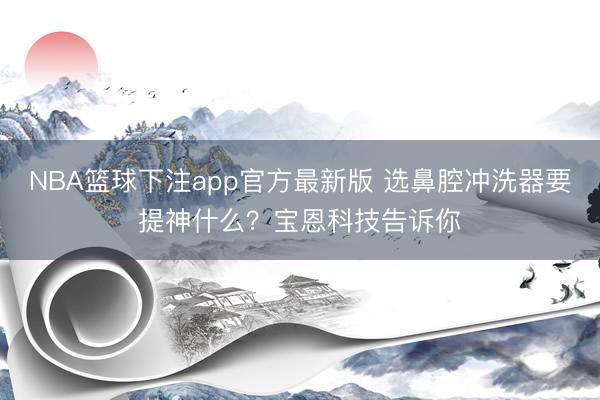 NBA篮球下注app官方最新版 选鼻腔冲洗器要提神什么？宝恩科技告诉你