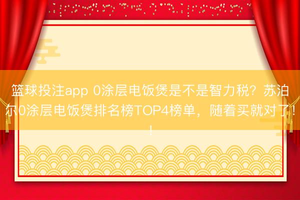 篮球投注app 0涂层电饭煲是不是智力税？苏泊尔0涂层电饭煲排名榜TOP4榜单，随着买就对了！