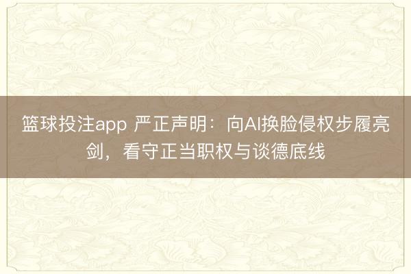 篮球投注app 严正声明：向AI换脸侵权步履亮剑，看守正当职权与谈德底线