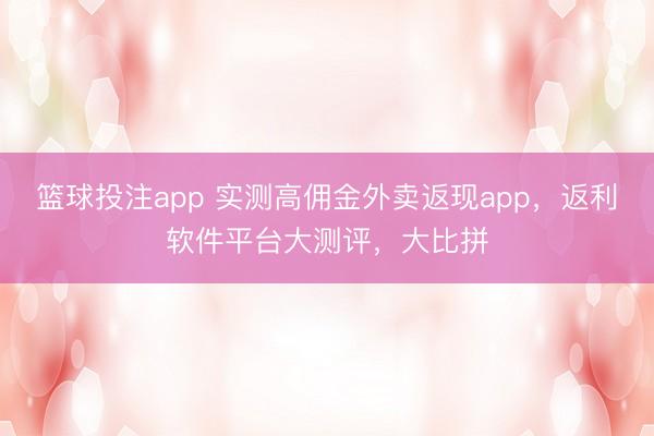 篮球投注app 实测高佣金外卖返现app，返利软件平台大测评，大比拼