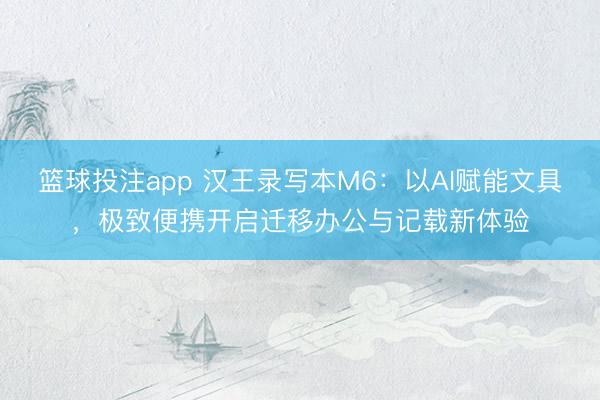 篮球投注app 汉王录写本M6：以AI赋能文具，极致便携开启迁移办公与记载新体验