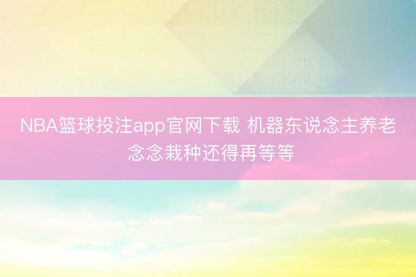NBA篮球投注app官网下载 机器东说念主养老 念念栽种还得再等等