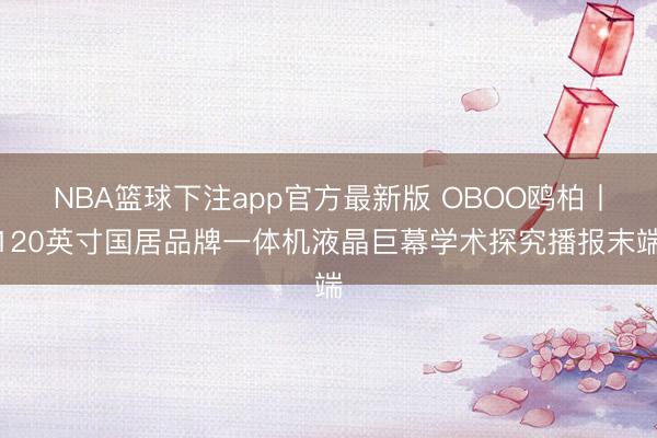 NBA篮球下注app官方最新版 OBOO鸥柏丨120英寸国居品牌一体机液晶巨幕学术探究播报末端