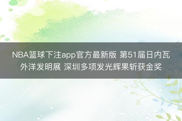 NBA篮球下注app官方最新版 第51届日内瓦外洋发明展 深圳多项发光辉果斩获金奖
