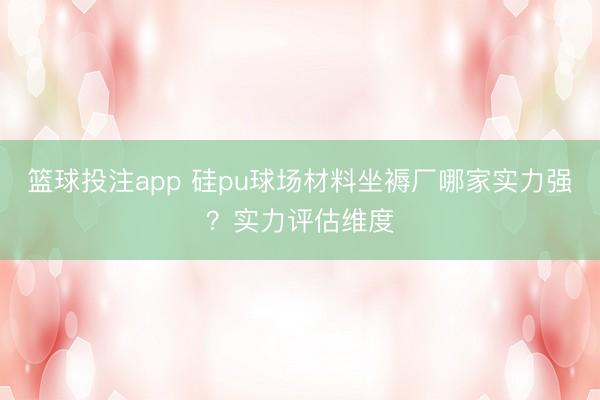 篮球投注app 硅pu球场材料坐褥厂哪家实力强？实力评估维度