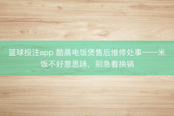 篮球投注app 酷晨电饭煲售后维修处事——米饭不好意思味,别急着换锅