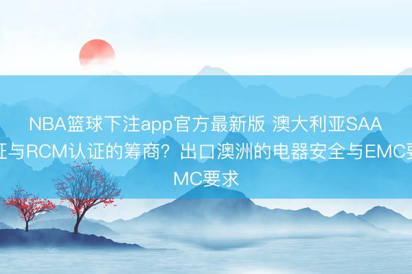 NBA篮球下注app官方最新版 澳大利亚SAA认证与RCM认证的筹商？出口澳洲的电器安全与EMC要求