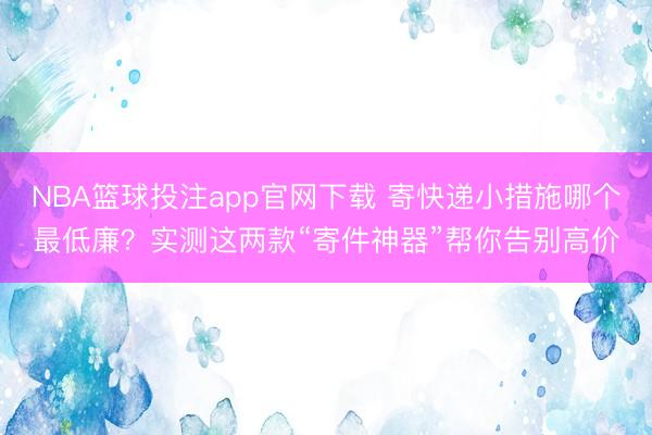 NBA篮球投注app官网下载 寄快递小措施哪个最低廉？实测这两款“寄件神器”帮你告别高价