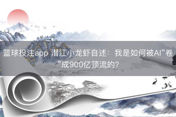 篮球投注app 潜江小龙虾自述：我是如何被AI“卷”成900亿顶流的？