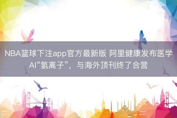 NBA篮球下注app官方最新版 阿里健康发布医学AI“氢离子”，与海外顶刊终了合营