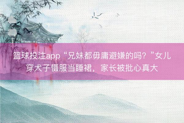篮球投注app “兄妹都毋庸避嫌的吗？”女儿穿犬子慑服当睡裙，家长被批心真大