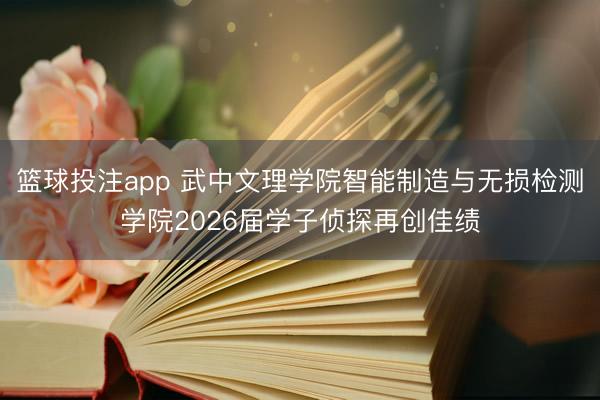 篮球投注app 武中文理学院智能制造与无损检测学院2026届学子侦探再创佳绩