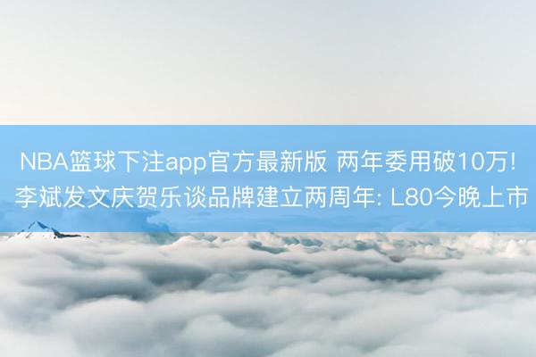 NBA篮球下注app官方最新版 两年委用破10万! 李斌发文庆贺乐谈品牌建立两周年: L80今晚上市