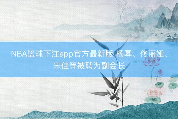 NBA篮球下注app官方最新版 杨幂、佟丽娅、宋佳等被聘为副会长